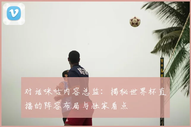 对话咪咕内容总监：揭秘世界杯直播的阵容布局与独家看点