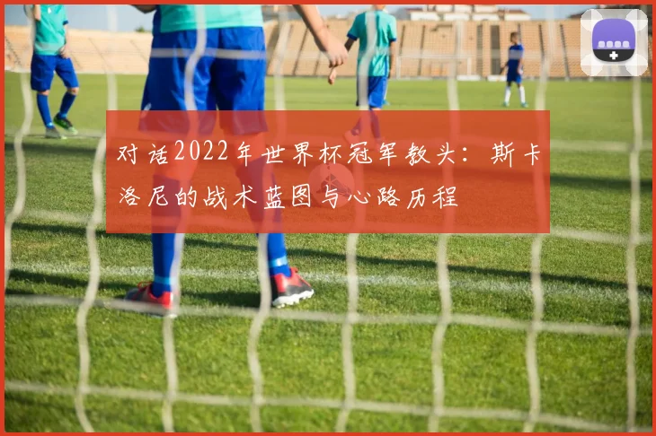 对话2022年世界杯冠军教头：斯卡洛尼的战术蓝图与心路历程