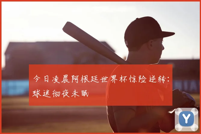 今日凌晨阿根廷世界杯惊险逆转：球迷彻夜未眠