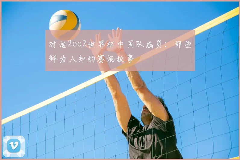 对话2oo2世界杯中国队成员：那些鲜为人知的赛场故事
