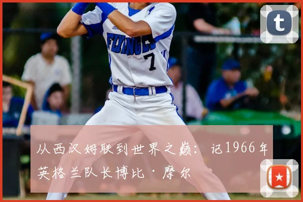 从西汉姆联到世界之巅：记1966年英格兰队长博比·摩尔
