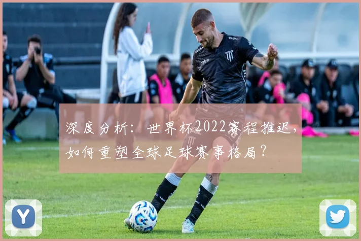 深度分析:世界杯2022赛程推迟,如何重塑全球足球赛事格局?