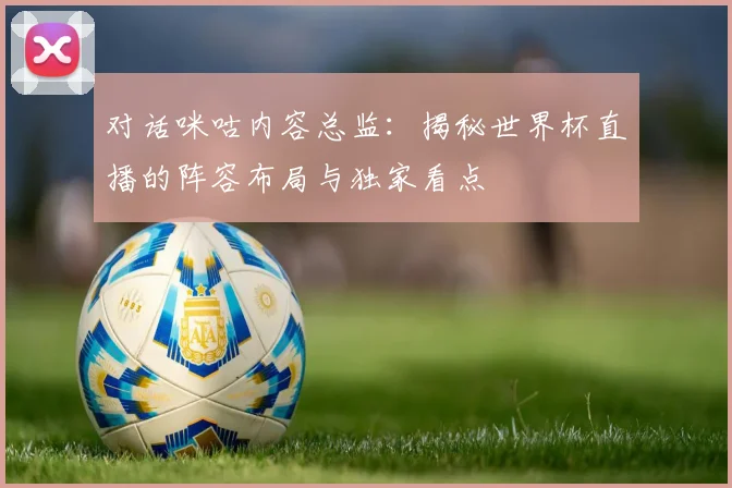 对话咪咕内容总监：揭秘世界杯直播的阵容布局与独家看点
