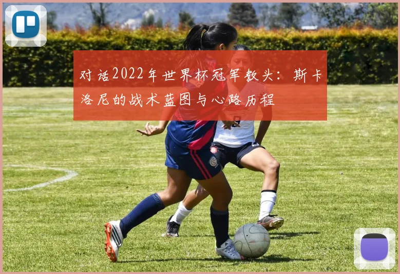 对话2022年世界杯冠军教头：斯卡洛尼的战术蓝图与心路历程