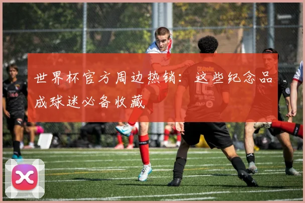 世界杯官方周边热销：这些纪念品成球迷必备收藏