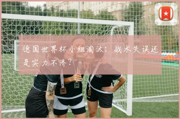 德国世界杯小组淘汰:战术失误还是实力不济?