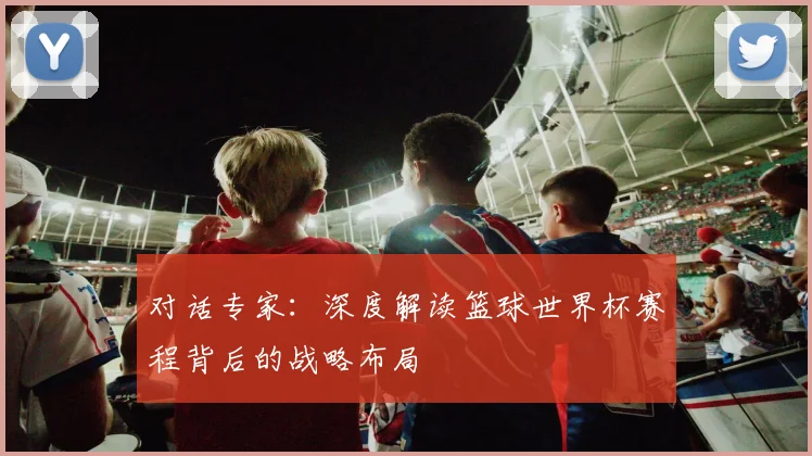 对话专家：深度解读篮球世界杯赛程背后的战略布局