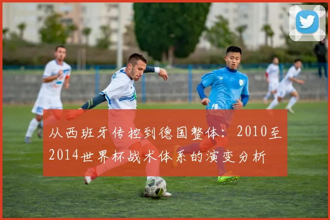 从西班牙传控到德国整体：2010至2014世界杯战术体系的演变分析