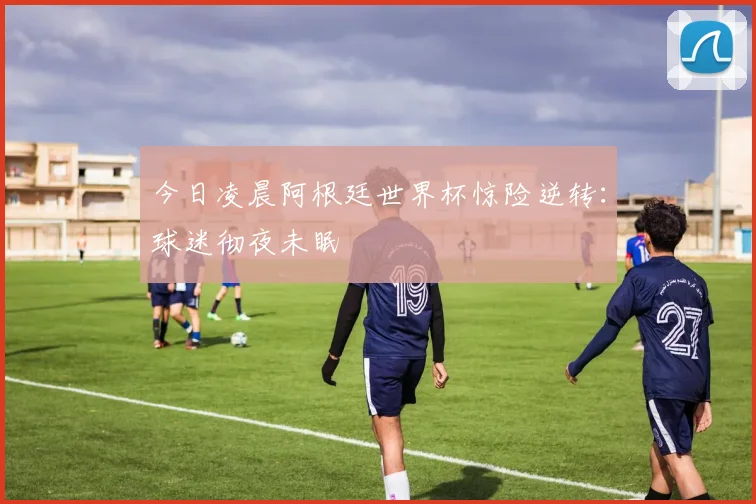 今日凌晨阿根廷世界杯惊险逆转：球迷彻夜未眠