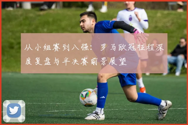 从小组赛到八强：罗马欧冠征程深度复盘与半决赛前景展望