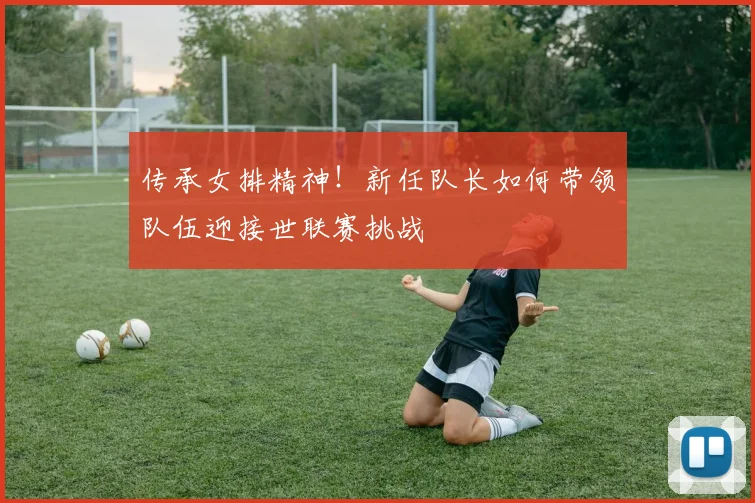 传承女排精神！新任队长如何带领队伍迎接世联赛挑战