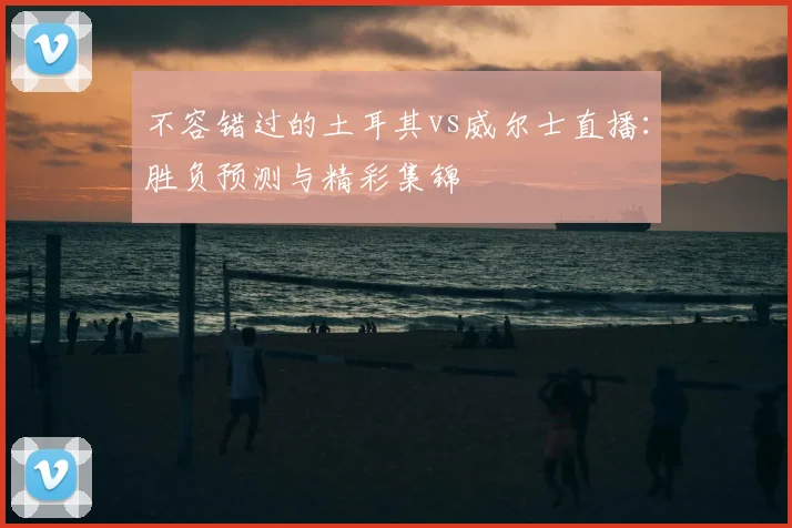 不容错过的土耳其vs威尔士直播：胜负预测与精彩集锦