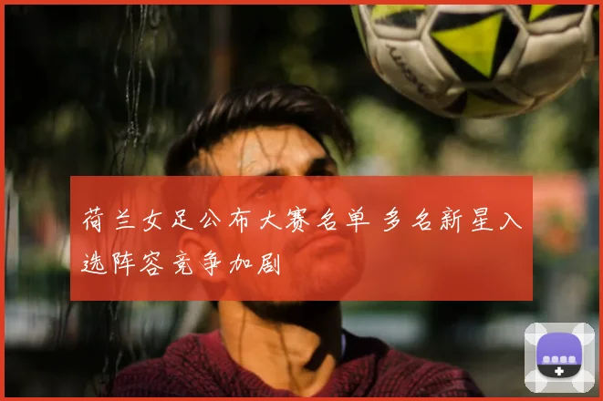 荷兰女足公布大赛名单 多名新星入选阵容竞争加剧