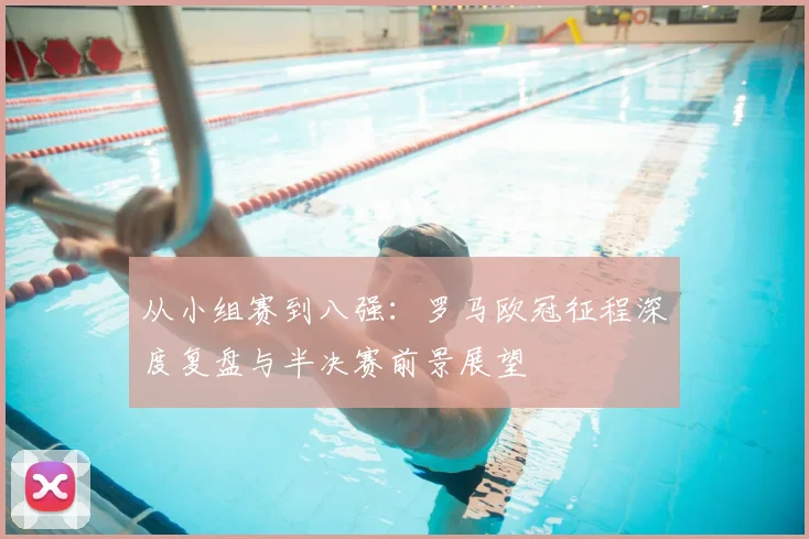 从小组赛到八强：罗马欧冠征程深度复盘与半决赛前景展望