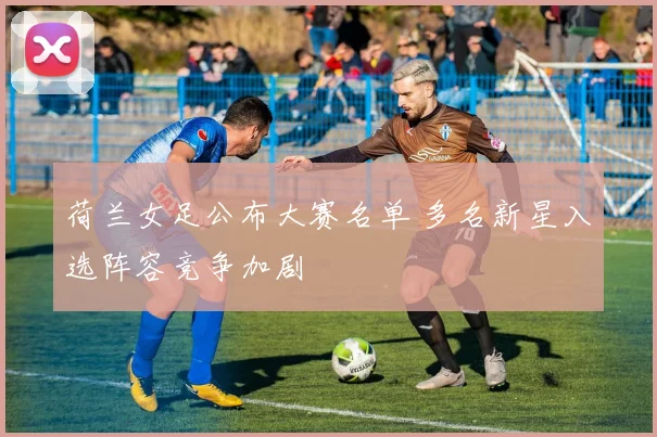 荷兰女足公布大赛名单 多名新星入选阵容竞争加剧