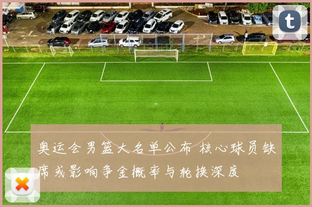 奥运会男篮大名单公布 核心球员缺席或影响争金概率与轮换深度