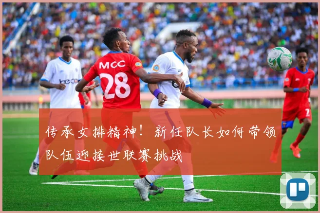 传承女排精神！新任队长如何带领队伍迎接世联赛挑战