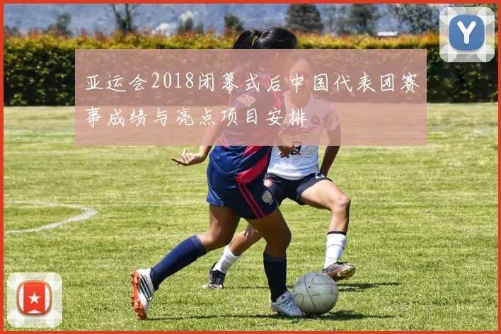 亚运会2018闭幕式后中国代表团赛事成绩与亮点项目安排