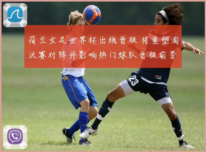 荷兰女足世界杯出线晋级 将重塑淘汰赛对阵并影响热门球队晋级前景