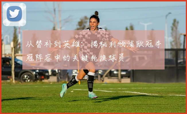 从替补到英雄：揭秘利物浦欧冠夺冠阵容中的关键轮换球员