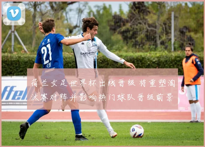 荷兰女足世界杯出线晋级 将重塑淘汰赛对阵并影响热门球队晋级前景